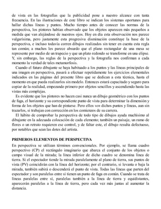 de vista en las fotografías que la publicidad pone a nuestro alcance con tanta
frecuencia. En las ilustraciones de este libro se indican los sistemas oportunos para
hallar dichas líneas y puntos. Mucho tiempo antes de conocer las normas de la
perspectiva, los pintores habían observado que los objetos aparecen más pequeños a
medida que van alejándose de nuestros ojos. Hoy en día esta observación nos parece
vulgarísima, pero justamente esta progresiva disminución constituye la base de la
perspectiva, e incluso todavía corren dibujos realizados sin tener en cuenta esta regla
tan común; a muchos les parece absurdo que el plano rectangular de una mesa se
represente por medio de un trapecio y que un plato redondo se transforme en una elipse.
Y, sin embargo, las reglas de la perspectiva y la fotografía nos confirman a cada
momento la verdad de tales metamorfosis.
Cuando el futuro dibujante se haya habituado a los puntos y las líneas principales de
una imagen en perspectiva, pasará a efectuar repetidamente los ejercicios elementales
indicados en las páginas del presente libro que se dedican a esta técnica, hasta el
momento en que pueda realizarlos sin modelo. Entonces estará capacitado y seguro para
copiar de la realidad, empezando primero por objetos sencillos y ascendiendo hasta las
vistas más complejas.
Es evidente que los pintores no hacen casi nunca un dibujo geométrico con los puntos
de fuga, el horizonte y su correspondiente punto de vista para determinar la dimensión y
forma de los objetos que han de pintarse. Pero ellos ven dichos puntos y líneas, aun sin
trazarlos, si trabajan con corrección en los comienzos de su carrera.
El hábito de comprobar la perspectiva de todo tipo de dibujos ayuda muchísimo al
dibujante en la adecuada colocación de cada elemento; también un paisaje, un ramo de
flores o un retrato requieren ese control, y de faltar este, el dibujo resulta defectuoso,
por notables que sean las dotes del artista.
PRIMEROS ELEMENTOS DE PERSPECTIVA
En perspectiva se utilizan términos convencionales. Por ejemplo, se llama cuadro
perspectivo (CP) el rectángulo imaginario que abarca el conjunto de los objetos o
campo visual de la mirada; la línea inferior de dicho cuadro se denomina línea de
tierra. Si el espectador tiende la mirada paralelamente al plano de tierra, sus puntos de
vista (PV) coincidirán con la línea del horizonte; por el contrario, si levanta o baja la
mirada, también subirá o descenderá el punto de vista. Todas las líneas que parten del
espectador y son paralelas entre sí tienen un punto de fuga en común. Cuando se trata de
líneas paralelas entre sí, paralelas también a la línea de tierra y equidistantes,
aparecerán paralelas a la línea de tierra, pero cada vez más juntas al aumentar la
distancia.
 