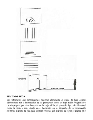 PUNTO DE FUGA
Las fotografías que reproducimos muestran claramente el punto de fuga central,
determinado por la intersección de las principales líneas de fuga. En la fotografía del
canal que pasa por entre las casas de la vieja Milán, el punto de fuga coincide con el
punto de vista y está situado en el horizonte; en la fotografía de la construcción
moderna, el punto de fuga (que también coincide con el punto de vista) se pierde en el
 