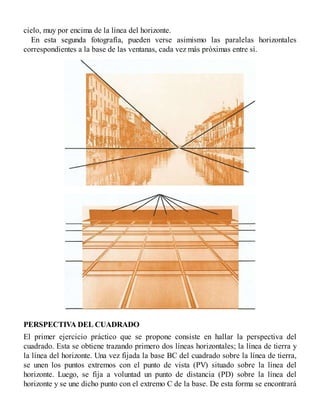 cielo, muy por encima de la línea del horizonte.
En esta segunda fotografía, pueden verse asimismo las paralelas horizontales
correspondientes a la base de las ventanas, cada vez más próximas entre sí.
PERSPECTIVA DEL CUADRADO
El primer ejercicio práctico que se propone consiste en hallar la perspectiva del
cuadrado. Esta se obtiene trazando primero dos líneas horizontales; la línea de tierra y
la línea del horizonte. Una vez fijada la base BC del cuadrado sobre la línea de tierra,
se unen los puntos extremos con el punto de vista (PV) situado sobre la línea del
horizonte. Luego, se fija a voluntad un punto de distancia (PD) sobre la línea del
horizonte y se une dicho punto con el extremo C de la base. De esta forma se encontrará
 