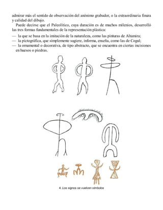 admirar más el sentido de observación del anónimo grabador, o la extraordinaria finura
y calidad del dibujo.
Puede decirse que el Paleolítico, cuya duración es de muchos milenios, desarrolló
las tres formas fundamentales de la representación plástica:
— la que se basa en la imitación de la naturaleza, como las pinturas de Altamira;
— la pictográfica, que simplemente sugiere, informa, enseña, como las de Cogul;
— la ornamental o decorativa, de tipo abstracto, que se encuentra en ciertas incisiones
en huesos o piedras.
4. Los signos se vuelven símbolos
 