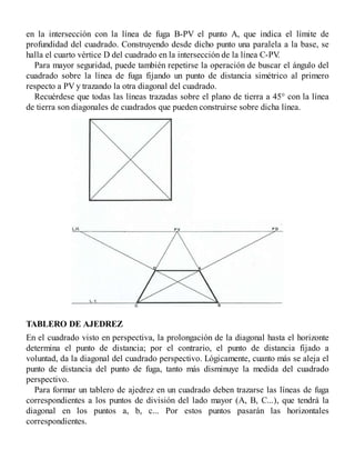 en la intersección con la línea de fuga B-PV el punto A, que indica el límite de
profundidad del cuadrado. Construyendo desde dicho punto una paralela a la base, se
halla el cuarto vértice D del cuadrado en la intersección de la línea C-PV
.
Para mayor seguridad, puede también repetirse la operación de buscar el ángulo del
cuadrado sobre la línea de fuga fijando un punto de distancia simétrico al primero
respecto a PV y trazando la otra diagonal del cuadrado.
Recuérdese que todas las líneas trazadas sobre el plano de tierra a 45° con la línea
de tierra son diagonales de cuadrados que pueden construirse sobre dicha línea.
TABLERO DE AJEDREZ
En el cuadrado visto en perspectiva, la prolongación de la diagonal hasta el horizonte
determina el punto de distancia; por el contrario, el punto de distancia fijado a
voluntad, da la diagonal del cuadrado perspectivo. Lógicamente, cuanto más se aleja el
punto de distancia del punto de fuga, tanto más disminuye la medida del cuadrado
perspectivo.
Para formar un tablero de ajedrez en un cuadrado deben trazarse las líneas de fuga
correspondientes a los puntos de división del lado mayor (A, B, C...), que tendrá la
diagonal en los puntos a, b, c... Por estos puntos pasarán las horizontales
correspondientes.
 