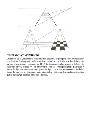 CUADRADOS CONCÉNTRICOS
Utilización de la diagonal del cuadrado para encontrar la perspectiva de los cuadrados
concéntricos. Prolongando un lado de los cuadrados concéntricos sobre la base del
mayor, se encuentran los puntos A, B, C. Se trasladan dichos puntos a la base del
cuadrado mayor, situado ya en perspectiva, con las correspondientes diagonales y
líneas de fuga que confluyen en el punto de fuga. Los puntos de encuentro de dichas
líneas de fuga con las diagonales determinarán los vértices de los cuadrados inscritos,
que se construyen trazando paralelas a la base.
 