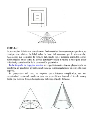 CÍRCULO
La perspectiva del círculo, otro elemento fundamental de los esquemas perspectivos, se
consigue con relativa facilidad sobre la base del cuadrado que lo circunscribe.
Recordemos que los puntos de contacto del círculo con el cuadrado coinciden con los
puntos medios de los lados. El círculo perspectivo suele dibujarse a pulso para evitar
la lentitud y complicación de la construcción geométrica.
En la fotografía de la página anterior se ve perfectamente cómo un plato circular se
transforma en una elipse, en tanto que el plano de la mesa rectangular se convierte en un
trapecio.
La perspectiva del cono no requiere procedimientos complicados; una vez
encontrado el centro del círculo, se traza una perpendicular hasta el vértice del cono y
desde este punto se dibujan las rectas que delimitan el perfil del cono.
 