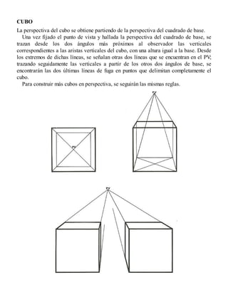 CUBO
La perspectiva del cubo se obtiene partiendo de la perspectiva del cuadrado de base.
Una vez fijado el punto de vista y hallada la perspectiva del cuadrado de base, se
trazan desde los dos ángulos más próximos al observador las verticales
correspondientes a las aristas verticales del cubo, con una altura igual a la base. Desde
los extremos de dichas líneas, se señalan otras dos líneas que se encuentran en el PV;
trazando seguidamente las verticales a partir de los otros dos ángulos de base, se
encontrarán las dos últimas líneas de fuga en puntos que delimitan completamente el
cubo.
Para construir más cubos en perspectiva, se seguirán las mismas reglas.
 