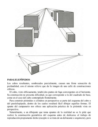 PARALELEPÍPEDOS
Los cubos resultantes, sombreados parcialmente, causan una firme sensación de
profundidad, con el mismo relieve que da la imagen de una calle de construcciones
cúbicas.
El cubo, visto oblicuamente, tendrá dos puntos de fuga convergentes en el horizonte.
Su construcción no presenta dificultad, ya que corresponde a la del cuadrado de base,
como en el caso del cubo contemplado frontalmente.
Para construir pirámides o cilindros en perspectiva se parte del esquema del cubo o
del paralelepípedo, dentro de los cuales resultará fácil dibujar aquellas formas. El
apunte del campanario nos ofrece una aplicación práctica de la pirámide vista en
perspectiva.
Naturalmente, a un dibujante que toma apuntes de la realidad no se le pide que
realice la construcción geométrica del esquema antes de dedicarse al trabajo de
reproducción propiamente dicho (excepto si se trata de un delineante o arquitecto), pero
 
