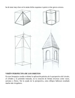 ha de tener muy claro en la mente dicho esquema si quiere evitar graves errores.
VISIÓN PERSPECTIVA DE LOS OBJETOS
En esos bosquejos resulta evidente la aplicación práctica de la perspectiva del círculo,
el cilindro y la pirámide truncada, en la creación de formas diversas como vasos,
jarrones o flores. Sin la ayuda de la perspectiva, estos dibujos hubiesen resultado
mucho más irregulares.
 