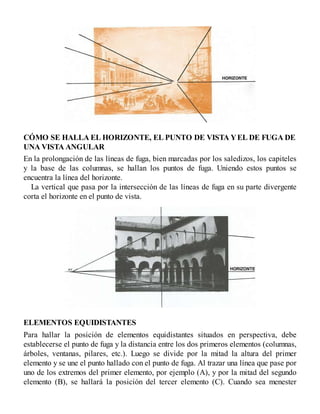 CÓMO SE HALLA EL HORIZONTE, EL PUNTO DE VISTA YEL DE FUGA DE
UNA VISTA ANGULAR
En la prolongación de las líneas de fuga, bien marcadas por los saledizos, los capiteles
y la base de las columnas, se hallan los puntos de fuga. Uniendo estos puntos se
encuentra la línea del horizonte.
La vertical que pasa por la intersección de las líneas de fuga en su parte divergente
corta el horizonte en el punto de vista.
ELEMENTOS EQUIDISTANTES
Para hallar la posición de elementos equidistantes situados en perspectiva, debe
establecerse el punto de fuga y la distancia entre los dos primeros elementos (columnas,
árboles, ventanas, pilares, etc.). Luego se divide por la mitad la altura del primer
elemento y se une el punto hallado con el punto de fuga. Al trazar una línea que pase por
uno de los extremos del primer elemento, por ejemplo (A), y por la mitad del segundo
elemento (B), se hallará la posición del tercer elemento (C). Cuando sea menester
 