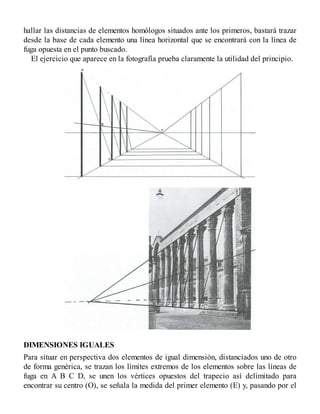 hallar las distancias de elementos homólogos situados ante los primeros, bastará trazar
desde la base de cada elemento una línea horizontal que se encontrará con la línea de
fuga opuesta en el punto buscado.
El ejercicio que aparece en la fotografía prueba claramente la utilidad del principio.
DIMENSIONES IGUALES
Para situar en perspectiva dos elementos de igual dimensión, distanciados uno de otro
de forma genérica, se trazan los límites extremos de los elementos sobre las líneas de
fuga en A B C D, se unen los vértices opuestos del trapecio así delimitado para
encontrar su centro (O), se señala la medida del primer elemento (E) y, pasando por el
 