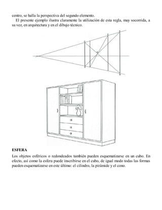 centro, se halla la perspectiva del segundo elemento.
El presente ejemplo ilustra claramente la utilización de esta regla, muy socorrida, a
su vez, en arquitectura y en el dibujo técnico.
ESFERA
Los objetos esféricos o redondeados también pueden esquematizarse en un cubo. En
efecto, así como la esfera puede inscribirse en el cubo, de igual modo todas las formas
pueden esquematizarse en este último: el cilindro, la pirámide y el cono.
 