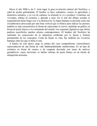 Hacia el año 5000 a. de C. tiene lugar la gran revolución cultural del Neolítico, o
edad de piedra pulimentada. El hombre se hace sedentario, conoce la agricultura y
domestica animales, y en vez de capturar su alimento lo va a producir. Construye sus
viviendas, trabaja la cerámica y aprende a tejer. En el arte del dibujo acentúa el
esquematismo hasta llegar casi a la abstracción. La figura humana se presenta como una
circunferencia atravesada por una línea vertical que se bifurca para indicar las piernas;
también es muy característica la forma de representar el ciervo, mediante un gráfico en
forma de peine alusivo a la cornamenta del animal. Los esquemas figurativos que utiliza
podrían suscribirlos muchos artistas contemporáneos. El hombre del Neolítico ha
sustituido las sensaciones de la naturaleza cambiante por la fuerza y firmeza
permanentes de los conceptos. Como ha fijado su vida, fija también sus vivencias
humanas entre las que se halla el arte.
A finales de esta época surge la cultura del vaso campaniforme, extraordinaria
representación de una forma de vida fundamentalmente mediterránea. Es un tipo de
cerámica en forma de cuenco o de campana decorada con zonas de motivos
geométricos, cuyas incisiones se hallan rellenas de pasta blanca en un alarde de
antiquísima artesanía.
 