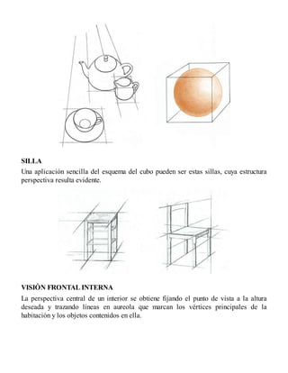 SILLA
Una aplicación sencilla del esquema del cubo pueden ser estas sillas, cuya estructura
perspectiva resulta evidente.
VISIÓN FRONTAL INTERNA
La perspectiva central de un interior se obtiene fijando el punto de vista a la altura
deseada y trazando líneas en aureola que marcan los vértices principales de la
habitación y los objetos contenidos en ella.
 