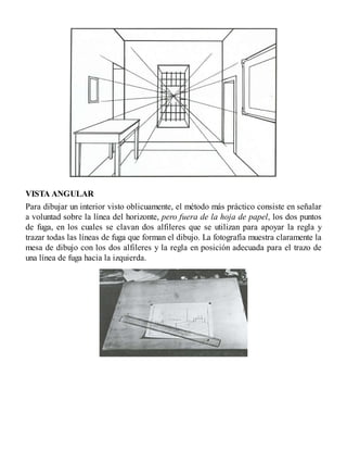 VISTA ANGULAR
Para dibujar un interior visto oblicuamente, el método más práctico consiste en señalar
a voluntad sobre la línea del horizonte, pero fuera de la hoja de papel, los dos puntos
de fuga, en los cuales se clavan dos alfileres que se utilizan para apoyar la regla y
trazar todas las líneas de fuga que forman el dibujo. La fotografía muestra claramente la
mesa de dibujo con los dos alfileres y la regla en posición adecuada para el trazo de
una línea de fuga hacia la izquierda.
 