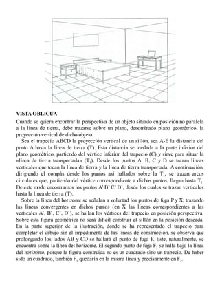 VISTA OBLICUA
Cuando se quiera encontrar la perspectiva de un objeto situado en posición no paralela
a la línea de tierra, debe trazarse sobre un plano, denominado plano geométrico, la
proyección vertical de dicho objeto.
Sea el trapecio ABCD la proyección vertical de un sillón, sea A-E la distancia del
punto A hasta la línea de tierra (T). Esta distancia se traslada a la parte inferior del
plano geométrico, partiendo del vértice inferior del trapecio (C) y sirve para situar la
«línea de tierra transportada» (T1). Desde los puntos A, B, C y D se trazan líneas
verticales que tocan la línea de tierra y la línea de tierra transportada. A continuación,
dirigiendo el compás desde los puntos así hallados sobre la T1, se trazan arcos
circulares que, partiendo del vértice correspondiente a dichos puntos, llegan hasta T1.
De este modo encontramos los puntos A’ B’ C’ D’, desde los cuales se trazan verticales
hasta la línea de tierra (T).
Sobre la línea del horizonte se señalan a voluntad los puntos de fuga P y X; trazando
las líneas convergentes en dichos puntos (en X las líneas correspondientes a las
verticales A’, B’, C’, D’), se hallan los vértices del trapecio en posición perspectiva.
Sobre esta figura geométrica no será difícil construir el sillón en la posición deseada.
En la parte superior de la ilustración, donde se ha representado el trapecio para
completar el dibujo sin el impedimento de las líneas de construcción, se observa que
prolongando los lados AB y CD se hallará el punto de fuga F. Este, naturalmente, se
encuentra sobre la línea del horizonte. El segundo punto de fuga F1 se halla bajo la línea
del horizonte, porque la figura construida no es un cuadrado sino un trapecio. De haber
sido un cuadrado, también F1 quedaría en la misma línea y precisamente en F2.
 