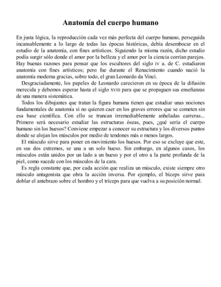 Anatomía del cuerpo humano
En justa lógica, la reproducción cada vez más perfecta del cuerpo humano, perseguida
incansablemente a lo largo de todas las épocas históricas, debía desembocar en el
estudio de la anatomía, con fines artísticos. Siguiendo la misma razón, dicho estudio
podía surgir sólo donde el amor por la belleza y el amor por la ciencia corrían parejos.
Hay buenas razones para pensar que los escultores del siglo IV a. de C. estudiaron
anatomía con fines artísticos; pero fue durante el Renacimiento cuando nació la
anatomía moderna gracias, sobre todo, el gran Leonardo da Vinci.
Desgraciadamente, los papeles de Leonardo carecieron en su época de la difusión
merecida y debemos esperar hasta el siglo XVIII para que se propaguen sus enseñanzas
de una manera sistemática.
Todos los dibujantes que tratan la figura humana tienen que estudiar unas nociones
fundamentales de anatomía si no quieren caer en los graves errores que se cometen sin
esa base científica. Con ello se truncan irremediablemente anheladas carreras...
Primero será necesario estudiar las estructuras óseas, pues, ¿qué sería el cuerpo
humano sin los huesos? Conviene empezar a conocer su estructura y los diversos puntos
donde se alojan los músculos por medio de tendones más o menos largos.
El músculo sirve para poner en movimiento los huesos. Por eso se excluye que este,
en sus dos extremos, se una a un solo hueso. Sin embargo, en algunos casos, los
músculos están unidos por un lado a un hueso y por el otro a la parte profunda de la
piel, como sucede con los músculos de la cara.
Es regla constante que, por cada acción que realiza un músculo, existe siempre otro
músculo antagonista que obra la acción inversa. Por ejemplo, el bíceps sirve para
doblar el antebrazo sobre el hombro y el tríceps para que vuelva a su posición normal.
 