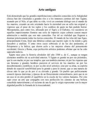 Arte antiguo
Está demostrado que las grandes manifestaciones culturales conocidas en la Antigüedad
clásica han ido vinculadas a grandes ríos o a los inmensos caminos del mar. Egipto,
acunado por el Nilo, al que debe su vida, vivió en constante diálogo con el mundo de
los muertos, creando un arte orientado hacia la eternidad con un sello tan original y
vigoroso que el paso de los siglos y los cambios de gusto no han podido borrar.
Mesopotamia, país entre ríos, abrazado por el Tigris y el Éufrates, vio sucederse en
aquellas impresionantes llanuras una serie de imperios cuyas culturas causan mayor
admiración a medida que son más conocidas. Fue tal su vitalidad que llegaron a
dominar prácticamente todas las tierras conocidas. El mundo de las islas del mar Egeo,
principalmente Creta, forjó una fabulosa cultura que nuestro siglo XX ha tenido a gala
descubrir y analizar. Y entre otros casos sobresale el de las dos penínsulas, el
Peloponeso y la Itálica, que dieron asilo a las mayores alturas del pensamiento
occidental, Grecia y Roma, cuya perfección artística podemos afirmar que no ha sido
superada todavía.
Egipto nace para la historia alrededor del año 3300 a. de C., aunque se tengan
elementos notables de su actividad anterior. Y Egipto es grande no por sus pirámides,
que lo son mucho; ni por sus templos, que son también enormes; ni por las riquezas que
sus faraones y grandes hombres pusieron al servicio de los muertos; no por los
descubrimientos científicos; ni por su alto nivel artístico; sino por su alma, su espíritu
dotado de especial sensibilidad para lo grande y para lo eterno, que es una manera de
elevar más lo que ya de por sí es elevado y grande. Un pueblo que políticamente
conoció épocas durísimas y épocas de un florecimiento extraordinario, pero que ni en
un caso ni en otro perdió el equilibrio en la escala de los valores humanos. Por esto
supo crear un arte que conjugaba con rara perfección los cánones de una belleza
concebida materialmente y el reclamo de una fe que le exigía representar con la mayor
dignidad posible la llamada de lo trascendental.
 