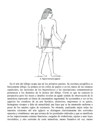 5. Figura humana egipcia
En el arte del dibujo ocupa uno de los primeros puestos. Su escritura jeroglífica es
básicamente dibujo. La pintura en los rollos de papiro o en los muros de las cámaras
sepulcrales, las incisiones de los bajorrelieves y las inscripciones conmemorativas
pertenecen a los dominios de la técnica del dibujo. Cierto es que no conocen la
perspectiva pero los trazos y detalles revelan un agudo sentido de observación de la
naturaleza expresado en líneas de encantadora ingenuidad. Se acostumbra a ver en los
egipcios los creadores de un arte hierático, misterioso, majestuoso si se quiere,
homogéneo siempre y falto de naturalidad; una línea que se ha mantenido uniforme a
pesar de los muchos siglos de existencia. No obstante, analizando mejor todas las
muestras existentes del arte egipcio se distinguen clarísimamente dos corrientes
opuestas y simultáneas: una que arranca de los postulados indicados y que se manifiesta
en las impresionantes estatuas funerarias, cargadas de simbolismo, sujetas a unas leyes
inviolables; y otra corriente de corte naturalista, menos llamativa tal vez, menos
 
