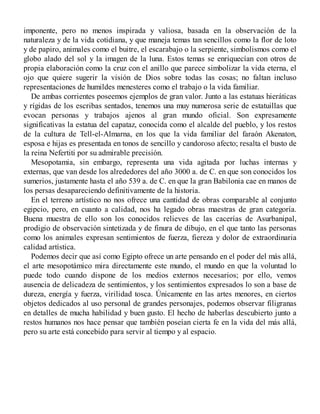 imponente, pero no menos inspirada y valiosa, basada en la observación de la
naturaleza y de la vida cotidiana, y que maneja temas tan sencillos como la flor de loto
y de papiro, animales como el buitre, el escarabajo o la serpiente, simbolismos como el
globo alado del sol y la imagen de la luna. Estos temas se enriquecían con otros de
propia elaboración como la cruz con el anillo que parece simbolizar la vida eterna, el
ojo que quiere sugerir la visión de Dios sobre todas las cosas; no faltan incluso
representaciones de humildes menesteres como el trabajo o la vida familiar.
De ambas corrientes poseemos ejemplos de gran valor. Junto a las estatuas hieráticas
y rígidas de los escribas sentados, tenemos una muy numerosa serie de estatuillas que
evocan personas y trabajos ajenos al gran mundo oficial. Son expresamente
significativas la estatua del capataz, conocida como el alcalde del pueblo, y los restos
de la cultura de Tell-el-Almarna, en los que la vida familiar del faraón Akenaton,
esposa e hijas es presentada en tonos de sencillo y candoroso afecto; resalta el busto de
la reina Nefertiti por su admirable precisión.
Mesopotamia, sin embargo, representa una vida agitada por luchas internas y
externas, que van desde los alrededores del año 3000 a. de C. en que son conocidos los
sumerios, justamente hasta el año 539 a. de C. en que la gran Babilonia cae en manos de
los persas desapareciendo definitivamente de la historia.
En el terreno artístico no nos ofrece una cantidad de obras comparable al conjunto
egipcio, pero, en cuanto a calidad, nos ha legado obras maestras de gran categoría.
Buena muestra de ello son los conocidos relieves de las cacerías de Asurbanipal,
prodigio de observación sintetizada y de finura de dibujo, en el que tanto las personas
como los animales expresan sentimientos de fuerza, fiereza y dolor de extraordinaria
calidad artística.
Podemos decir que así como Egipto ofrece un arte pensando en el poder del más allá,
el arte mesopotámico mira directamente este mundo, el mundo en que la voluntad lo
puede todo cuando dispone de los medios externos necesarios; por ello, vemos
ausencia de delicadeza de sentimientos, y los sentimientos expresados lo son a base de
dureza, energía y fuerza, virilidad tosca. Únicamente en las artes menores, en ciertos
objetos dedicados al uso personal de grandes personajes, podemos observar filigranas
en detalles de mucha habilidad y buen gusto. El hecho de haberlas descubierto junto a
restos humanos nos hace pensar que también poseían cierta fe en la vida del más allá,
pero su arte está concebido para servir al tiempo y al espacio.
 