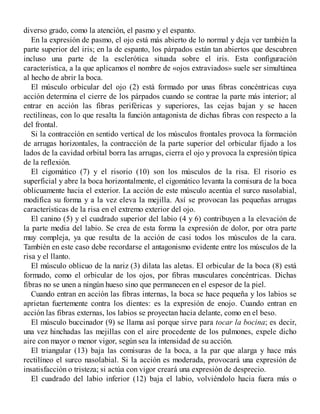 diverso grado, como la atención, el pasmo y el espanto.
En la expresión de pasmo, el ojo está más abierto de lo normal y deja ver también la
parte superior del iris; en la de espanto, los párpados están tan abiertos que descubren
incluso una parte de la esclerótica situada sobre el iris. Esta configuración
característica, a la que aplicamos el nombre de «ojos extraviados» suele ser simultánea
al hecho de abrir la boca.
El músculo orbicular del ojo (2) está formado por unas fibras concéntricas cuya
acción determina el cierre de los párpados cuando se contrae la parte más interior; al
entrar en acción las fibras periféricas y superiores, las cejas bajan y se hacen
rectilíneas, con lo que resalta la función antagonista de dichas fibras con respecto a la
del frontal.
Si la contracción en sentido vertical de los músculos frontales provoca la formación
de arrugas horizontales, la contracción de la parte superior del orbicular fijado a los
lados de la cavidad orbital borra las arrugas, cierra el ojo y provoca la expresión típica
de la reflexión.
El cigomático (7) y el risorio (10) son los músculos de la risa. El risorio es
superficial y abre la boca horizontalmente, el cigomático levanta la comisura de la boca
oblicuamente hacia el exterior. La acción de este músculo acentúa el surco nasolabial,
modifica su forma y a la vez eleva la mejilla. Así se provocan las pequeñas arrugas
características de la risa en el extremo exterior del ojo.
El canino (5) y el cuadrado superior del labio (4 y 6) contribuyen a la elevación de
la parte media del labio. Se crea de esta forma la expresión de dolor, por otra parte
muy compleja, ya que resulta de la acción de casi todos los músculos de la cara.
También en este caso debe recordarse el antagonismo evidente entre los músculos de la
risa y el llanto.
El músculo oblicuo de la nariz (3) dilata las aletas. El orbicular de la boca (8) está
formado, como el orbicular de los ojos, por fibras musculares concéntricas. Dichas
fibras no se unen a ningún hueso sino que permanecen en el espesor de la piel.
Cuando entran en acción las fibras internas, la boca se hace pequeña y los labios se
aprietan fuertemente contra los dientes: es la expresión de enojo. Cuando entran en
acción las fibras externas, los labios se proyectan hacia delante, como en el beso.
El músculo buccinador (9) se llama así porque sirve para tocar la bocina; es decir,
una vez hinchadas las mejillas con el aire procedente de los pulmones, expele dicho
aire con mayor o menor vigor, según sea la intensidad de su acción.
El triangular (13) baja las comisuras de la boca, a la par que alarga y hace más
rectilíneo el surco nasolabial. Si la acción es moderada, provocará una expresión de
insatisfacción o tristeza; si actúa con vigor creará una expresión de desprecio.
El cuadrado del labio inferior (12) baja el labio, volviéndolo hacia fuera más o
 