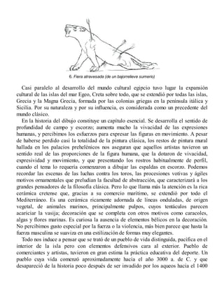 6. Fiera atravesada (de un bajorrelieve sumerio)
Casi paralelo al desarrollo del mundo cultural egipcio tuvo lugar la expansión
cultural de las islas del mar Egeo, Creta sobre todo, que se extendió por todas las islas,
Grecia y la Magna Grecia, formada por las colonias griegas en la península itálica y
Sicilia. Por su naturaleza y por su influencia, es considerada como un precedente del
mundo clásico.
En la historia del dibujo constituye un capítulo esencial. Se desarrolla el sentido de
profundidad de campo y escorzo; aumenta mucho la vivacidad de las expresiones
humanas, y percibimos los esfuerzos para expresar las figuras en movimiento. A pesar
de haberse perdido casi la totalidad de la pintura clásica, los restos de pintura mural
hallada en los palacios prehelénicos nos aseguran que aquellos artistas tuvieron un
sentido real de las proporciones de la figura humana, que la dotaron de vivacidad,
expresividad y movimiento, y que presentando los rostros habitualmente de perfil,
cuando el tema lo requería comenzaron a dibujar las espaldas en escorzo. Podemos
recordar las escenas de las luchas contra los toros, las procesiones votivas y ágiles
motivos ornamentales que preludian la facultad de abstracción, que caracterizará a los
grandes pensadores de la filosofía clásica. Pero lo que llama más la atención es la rica
cerámica cretense que, gracias a su comercio marítimo, se extendió por todo el
Mediterráneo. Es una cerámica ricamente adornada de líneas onduladas, de origen
vegetal, de animales marinos, principalmente pulpos, cuyos tentáculos parecen
acariciar la vasija; decoración que se completa con otros motivos como caracoles,
algas y flores marinas. Es curiosa la ausencia de elementos bélicos en la decoración.
No percibimos gusto especial por la fuerza o la violencia, más bien parece que hasta la
fuerza masculina se suaviza en una estilización de formas muy elegantes.
Todo nos induce a pensar que se trató de un pueblo de vida distinguida, pacífica en el
interior de la isla pero con elementos defensivos cara al exterior. Pueblo de
comerciantes y artistas, tuvieron en gran estima la práctica educativa del deporte. Un
pueblo cuya vida comenzó aproximadamente hacia el año 3000 a. de C. y que
desapareció de la historia poco después de ser invadido por los aqueos hacia el 1400
 