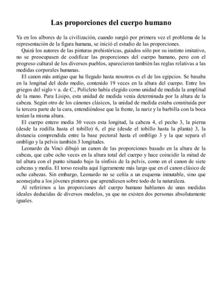 Las proporciones del cuerpo humano
Ya en los albores de la civilización, cuando surgió por primera vez el problema de la
representación de la figura humana, se inició el estudio de las proporciones.
Quizá los autores de las pinturas prehistóricas, guiados sólo por su instinto imitativo,
no se preocupasen de codificar las proporciones del cuerpo humano, pero con el
progreso cultural de los diversos pueblos, aparecieron también las reglas relativas a las
medidas corporales humanas.
El canon más antiguo que ha llegado hasta nosotros es el de los egipcios. Se basaba
en la longitud del dedo medio, contenido 19 veces en la altura del cuerpo. Entre los
griegos del siglo V a. de C., Policleto había elegido como unidad de medida la amplitud
de la mano. Para Lisipo, esta unidad de medida venía determinada por la altura de la
cabeza. Según otro de los cánones clásicos, la unidad de medida estaba constituida por
la tercera parte de la cara, entendiéndose que la frente, la nariz y la barbilla con la boca
tenían la misma altura.
El cuerpo entero medía 30 veces esta longitud, la cabeza 4, el pecho 3, la pierna
(desde la rodilla hasta el tobillo) 6, el pie (desde el tobillo hasta la planta) 3, la
distancia comprendida entre la base pectoral hasta el ombligo 3 y la que separa el
ombligo y la pelvis también 3 longitudes.
Leonardo da Vinci dibujó un canon de las proporciones basado en la altura de la
cabeza, que cabe ocho veces en la altura total del cuerpo y hace coincidir la mitad de
tal altura con el punto situado bajo la sínfisis de la pelvis, como en el canon de siete
cabezas y media. El torso resulta aquí ligeramente más largo que en el canon clásico de
ocho cabezas. Sin embargo, Leonardo no se ceñía a un esquema inmutable, sino que
aconsejaba a los jóvenes pintores que aprendiesen sobre todo de la naturaleza.
Al referirnos a las proporciones del cuerpo humano hablamos de unas medidas
ideales deducidas de diversos modelos, ya que no existen dos personas absolutamente
iguales.
 