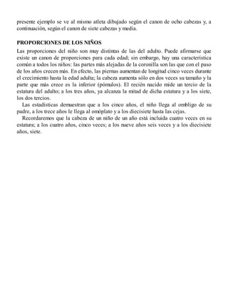 presente ejemplo se ve al mismo atleta dibujado según el canon de ocho cabezas y, a
continuación, según el canon de siete cabezas y media.
PROPORCIONES DE LOS NIÑOS
Las proporciones del niño son muy distintas de las del adulto. Puede afirmarse que
existe un canon de proporciones para cada edad; sin embargo, hay una característica
común a todos los niños: las partes más alejadas de la coronilla son las que con el paso
de los años crecen más. En efecto, las piernas aumentan de longitud cinco veces durante
el crecimiento hasta la edad adulta; la cabeza aumenta sólo en dos veces su tamaño y la
parte que más crece es la inferior (pómulos). El recién nacido mide un tercio de la
estatura del adulto; a los tres años, ya alcanza la mitad de dicha estatura y a los siete,
los dos tercios.
Las estadísticas demuestran que a los cinco años, el niño llega al ombligo de su
padre, a los trece años le llega al omóplato y a los diecisiete hasta las cejas.
Recordaremos que la cabeza de un niño de un año está incluida cuatro veces en su
estatura; a los cuatro años, cinco veces; a los nueve años seis veces y a los diecisiete
años, siete.
 