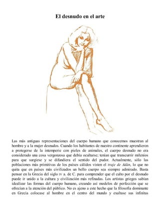 El desnudo en el arte
Las más antiguas representaciones del cuerpo humano que conocemos muestran al
hombre y a la mujer desnudos. Cuando los habitantes de nuestro continente aprendieron
a protegerse de la intemperie con pieles de animales, el cuerpo desnudo no era
considerado una cosa vergonzosa que debía ocultarse; tenían que transcurrir milenios
para que surgiese y se difundiera el sentido del pudor. Actualmente, sólo las
poblaciones más primitivas de los países cálidos visten el traje de Adán, lo que no
quita que en países más civilizados un bello cuerpo sea siempre admirado. Basta
pensar en la Grecia del siglo IV a. de C. para comprender que el culto por el desnudo
puede ir unido a la cultura y civilización más refinadas. Los artistas griegos sabían
idealizar las formas del cuerpo humano, creando así modelos de perfección que se
ofrecían a la atención del público. No es ajeno a este hecho que la filosofía dominante
en Grecia colocase al hombre en el centro del mundo y exaltase sus infinitas
 