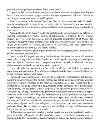 posibilidades de perfeccionamiento físico y espiritual.
A pesar de las crueles destrucciones perpetradas a través de los siglos, han llegado
hasta nosotros esculturas griegas admirables que representan deidades, héroes o
simples gimnastas ganadores de las Olimpiadas.
Aquellas estatuas de la antigua Grecia pueblan hoy los museos de todo el mundo,
suscitando admiración a causa de su ejecución perfecta, la soltura de sus movimientos,
la inteligencia de su composición física, su belleza nunca superada y la serenidad de su
expresión.
Aun cuando el cuerpo quede velado por vestiduras de sabios pliegues, su belleza es
siempre claramente perceptible gracias al refinamiento y maestría de los artistas
griegos. La victoria de Samotracia, que se encuentra actualmente en el Museo del
Louvre, es un ejemplo de la culminación de este arte. El Doríforo, La Venus de Milo, el
Apolo de Belvedere, el Hermes, el Sátiro y el Laocoonte, son otras tantas obras
maestras que exaltan la belleza del cuerpo humano.
Los antiguos romanos siguieron parcialmente la tradición griega, pero sin alcanzar la
perfección de sus predecesores.
Con la caída del Imperio romano y las invasiones bárbaras, las artes sufrieron un
rudo golpe. Aunque la Alta Edad Media no nos ha legado nada representativo para
conocer el juicio dominante sobre la representación del desnudo, es fácil adivinar que
dicha sentencia habría de ser decididamente negativa.
Hacia el siglo XII aparecen en los relieves de las catedrales las primeras
representaciones de Adán y Eva, toscas, privadas de toda belleza, como obligadamente
lo era entonces cualquier otra figura.
Durante el Renacimiento, con el florecer de las artes, la representación del desnudo
recupera sus derechos, por las mismas razones que habían decretado su triunfo dos mil
años antes; incluso reaparece en las obras de tema religioso. Miguel Ángel pasa de la
estatua de Baco a la de Cristo en la cruz, tratando ambos desnudos con el mismo amor.
Naturalmente, son obligadas las hojas de parra y los taparrabos, pero el famoso Juicio
Universal de la Capilla Sixtina es una prueba de la evolución habida desde los tiempos
timoratos de la Edad Media. Llega la Contrarreforma y coloca pañales a las figuras de
Miguel Ángel; sin embargo, los artistas hallan siempre pretextos de temas como el
Paraíso terrenal, Cristo crucificado, o un martirio para introducir de nuevo el desnudo
en las obras figurativas de tema religioso. Los particulares, por otra parte, continúan
pidiendo Venus, Bacos, Ledas y otros recursos mitológicos, muy probablemente con
intenciones menos puras que las de antaño.
El desnudo exige un atento estudio, y acaba siendo una auténtica prueba de madurez
para el artista; sólo partiendo del esqueleto, podrá representarse correctamente la
figura vestida. Por otra parte, el cuerpo humano es mucho más hermoso que cualquier
 