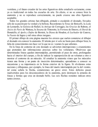 vestidura, y el futuro creador de las artes figurativas debe estudiarlo seriamente, como
ya es tradicional en todas las escuelas de arte. En efecto, si no se conoce bien la
anatomía y no se reproduce correctamente, no puede crearse una obra figurativa
aceptable.
Todos los grandes artistas han dibujado, pintado o esculpido el desnudo, llevados
sólo de su pasión por la verdad y la belleza. Recordemos la Venus de Boticelli, la Leda
de Leonardo, la Galatea de Rafael, la Antíope de Correggio, las Gracias de Rubens, el
Juicio de Paris de Watteau, la Susana de Tintoretto, la Fortuna de Durero, el David de
Donatello, el Apolo y Dafne de Bernini, la Diana de Houdon, el Luchador de Canova,
la Fuente de Ingres y mil otras obras insignes.
El primer dibujo de esta página muestra los errores que suelen cometerse al dibujar
el desnudo sin conocer la anatomía. El talento por sí solo no basta para dibujar bien; la
falta de conocimientos nos hace ver lo que no es: veamos lo que sabemos.
En la línea de contorno de este desnudo se advierten interrupciones y cruzamientos
que pretenden dar informaciones precisas sobre los volúmenes. Obsérvese que
determinadas líneas quedan interrumpidas, permitiendo el paso de otras, prolongadas
hacia el interior del cuerpo, a fin de indicar la superposición de un volumen a otro o
mostrar el contorno de un músculo. Al estudiar la anatomía vimos que los músculos
tienen una forma y un punto de inserción determinados; aprendimos a conocer su
mecanismo y su importancia en la forma exterior de la figura. Si olvidamos estas
nociones y dibujamos, por ejemplo, la línea del muslo interrumpida por la del vientre,
tal como señala la flecha, cometeremos un grave error. Estos defectos pasan
inadvertidos para los desconocedores de la anatomía, pero destruyen la armonía de
líneas y formas que crea un desnudo bello. Las seis flechas restantes indican otros
tantos errores.
 
