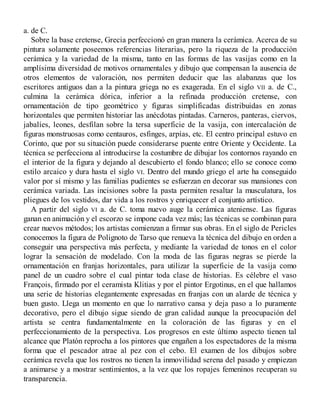 a. de C.
Sobre la base cretense, Grecia perfeccionó en gran manera la cerámica. Acerca de su
pintura solamente poseemos referencias literarias, pero la riqueza de la producción
cerámica y la variedad de la misma, tanto en las formas de las vasijas como en la
amplísima diversidad de motivos ornamentales y dibujo que compensan la ausencia de
otros elementos de valoración, nos permiten deducir que las alabanzas que los
escritores antiguos dan a la pintura griega no es exagerada. En el siglo VII a. de C.,
culmina la cerámica dórica, inferior a la refinada producción cretense, con
ornamentación de tipo geométrico y figuras simplificadas distribuidas en zonas
horizontales que permiten historiar las anécdotas pintadas. Carneros, panteras, ciervos,
jabalíes, leones, desfilan sobre la tersa superficie de la vasija, con intercalación de
figuras monstruosas como centauros, esfinges, arpías, etc. El centro principal estuvo en
Corinto, que por su situación puede considerarse puente entre Oriente y Occidente. La
técnica se perfecciona al introducirse la costumbre de dibujar los contornos rayando en
el interior de la figura y dejando al descubierto el fondo blanco; ello se conoce como
estilo arcaico y dura hasta el siglo VI. Dentro del mundo griego el arte ha conseguido
valor por sí mismo y las familias pudientes se esfuerzan en decorar sus mansiones con
cerámica variada. Las incisiones sobre la pasta permiten resaltar la musculatura, los
pliegues de los vestidos, dar vida a los rostros y enriquecer el conjunto artístico.
A partir del siglo VI a. de C. toma nuevo auge la cerámica ateniense. Las figuras
ganan en animación y el escorzo se impone cada vez más; las técnicas se combinan para
crear nuevos métodos; los artistas comienzan a firmar sus obras. En el siglo de Pericles
conocemos la figura de Polignoto de Tarso que renueva la técnica del dibujo en orden a
conseguir una perspectiva más perfecta, y mediante la variedad de tonos en el color
lograr la sensación de modelado. Con la moda de las figuras negras se pierde la
ornamentación en franjas horizontales, para utilizar la superficie de la vasija como
panel de un cuadro sobre el cual pintar toda clase de historias. Es célebre el vaso
François, firmado por el ceramista Klitias y por el pintor Ergotinus, en el que hallamos
una serie de historias elegantemente expresadas en franjas con un alarde de técnica y
buen gusto. Llega un momento en que lo narrativo cansa y deja paso a lo puramente
decorativo, pero el dibujo sigue siendo de gran calidad aunque la preocupación del
artista se centra fundamentalmente en la coloración de las figuras y en el
perfeccionamiento de la perspectiva. Los progresos en este último aspecto tienen tal
alcance que Platón reprocha a los pintores que engañen a los espectadores de la misma
forma que el pescador atrae al pez con el cebo. El examen de los dibujos sobre
cerámica revela que los rostros no tienen la inmovilidad serena del pasado y empiezan
a animarse y a mostrar sentimientos, a la vez que los ropajes femeninos recuperan su
transparencia.
 