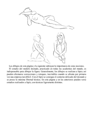 Los dibujos de esta página y la siguiente subrayan la importancia de estas nociones.
El estudio del modelo desnudo, practicado en todas las academias del mundo, es
indispensable para dibujar la figura. Generalmente, los dibujos se realizan a lápiz; así
pueden efectuarse correcciones y retoques, inevitables cuando se afronta por primera
vez una empresa tan difícil. Con el lápiz se consigue el contorno delicado del desnudo y
se posee la máxima libertad técnica. En esta página y en las anteriores pueden verse
estudios realizados a lápiz, con técnicas ligeramente distintas.
 