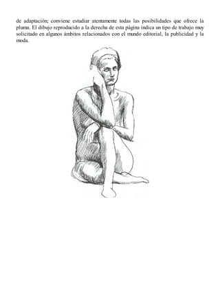 de adaptación; conviene estudiar atentamente todas las posibilidades que ofrece la
pluma. El dibujo reproducido a la derecha de esta página indica un tipo de trabajo muy
solicitado en algunos ámbitos relacionados con el mundo editorial, la publicidad y la
moda.
 