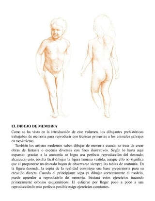 EL DIBUJO DE MEMORIA
Como se ha visto en la introducción de este volumen, los dibujantes prehistóricos
trabajaban de memoria para reproducir con técnicas primarias a los animales salvajes
en movimiento.
También los artistas modernos saben dibujar de memoria cuando se trata de crear
obras de fantasía o escenas diversas con fines ilustrativos. Según lo hasta aquí
expuesto, gracias a la anatomía se logra una perfecta reproducción del desnudo;
alcanzado esto, resulta fácil dibujar la figura humana vestida, aunque ello no significa
que al proponerse un desnudo hayan de observarse siempre las tablas de anatomía. En
la figura desnuda, la copia de la realidad constituye una base preparatoria para su
creación directa. Cuando el principiante sepa ya dibujar correctamente el modelo,
puede aprender a reproducirlo de memoria. Iniciará estos ejercicios trazando
primeramente esbozos esquemáticos. El esfuerzo por llegar poco a poco a una
reproducción lo más perfecta posible exige ejercicios constantes.
 
