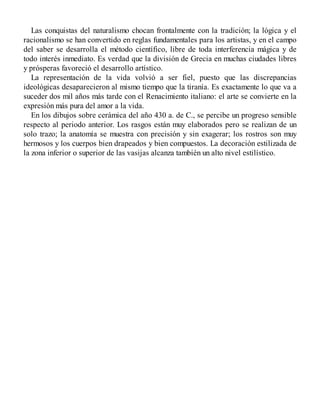 Las conquistas del naturalismo chocan frontalmente con la tradición; la lógica y el
racionalismo se han convertido en reglas fundamentales para los artistas, y en el campo
del saber se desarrolla el método científico, libre de toda interferencia mágica y de
todo interés inmediato. Es verdad que la división de Grecia en muchas ciudades libres
y prósperas favoreció el desarrollo artístico.
La representación de la vida volvió a ser fiel, puesto que las discrepancias
ideológicas desaparecieron al mismo tiempo que la tiranía. Es exactamente lo que va a
suceder dos mil años más tarde con el Renacimiento italiano: el arte se convierte en la
expresión más pura del amor a la vida.
En los dibujos sobre cerámica del año 430 a. de C., se percibe un progreso sensible
respecto al periodo anterior. Los rasgos están muy elaborados pero se realizan de un
solo trazo; la anatomía se muestra con precisión y sin exagerar; los rostros son muy
hermosos y los cuerpos bien drapeados y bien compuestos. La decoración estilizada de
la zona inferior o superior de las vasijas alcanza también un alto nivel estilístico.
 