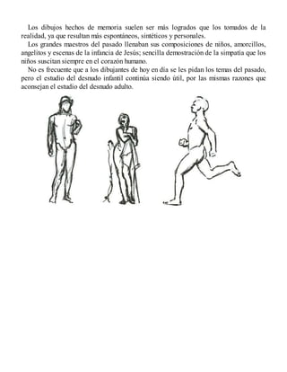 Los dibujos hechos de memoria suelen ser más logrados que los tomados de la
realidad, ya que resultan más espontáneos, sintéticos y personales.
Los grandes maestros del pasado llenaban sus composiciones de niños, amorcillos,
angelitos y escenas de la infancia de Jesús; sencilla demostración de la simpatía que los
niños suscitan siempre en el corazón humano.
No es frecuente que a los dibujantes de hoy en día se les pidan los temas del pasado,
pero el estudio del desnudo infantil continúa siendo útil, por las mismas razones que
aconsejan el estudio del desnudo adulto.
 
