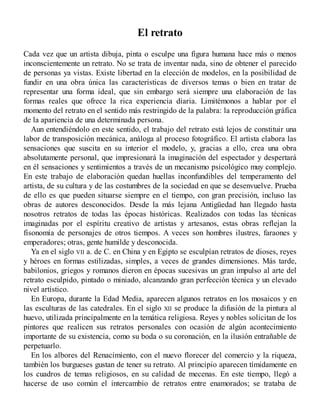 El retrato
Cada vez que un artista dibuja, pinta o esculpe una figura humana hace más o menos
inconscientemente un retrato. No se trata de inventar nada, sino de obtener el parecido
de personas ya vistas. Existe libertad en la elección de modelos, en la posibilidad de
fundir en una obra única las características de diversos temas o bien en tratar de
representar una forma ideal, que sin embargo será siempre una elaboración de las
formas reales que ofrece la rica experiencia diaria. Limitémonos a hablar por el
momento del retrato en el sentido más restringido de la palabra: la reproducción gráfica
de la apariencia de una determinada persona.
Aun entendiéndolo en este sentido, el trabajo del retrato está lejos de constituir una
labor de transposición mecánica, análoga al proceso fotográfico. El artista elabora las
sensaciones que suscita en su interior el modelo, y, gracias a ello, crea una obra
absolutamente personal, que impresionará la imaginación del espectador y despertará
en él sensaciones y sentimientos a través de un mecanismo psicológico muy complejo.
En este trabajo de elaboración quedan huellas inconfundibles del temperamento del
artista, de su cultura y de las costumbres de la sociedad en que se desenvuelve. Prueba
de ello es que pueden situarse siempre en el tiempo, con gran precisión, incluso las
obras de autores desconocidos. Desde la más lejana Antigüedad han llegado hasta
nosotros retratos de todas las épocas históricas. Realizados con todas las técnicas
imaginadas por el espíritu creativo de artistas y artesanos, estas obras reflejan la
fisonomía de personajes de otros tiempos. A veces son hombres ilustres, faraones y
emperadores; otras, gente humilde y desconocida.
Ya en el siglo VII a. de C. en China y en Egipto se esculpían retratos de dioses, reyes
y héroes en formas estilizadas, simples, a veces de grandes dimensiones. Más tarde,
babilonios, griegos y romanos dieron en épocas sucesivas un gran impulso al arte del
retrato esculpido, pintado o miniado, alcanzando gran perfección técnica y un elevado
nivel artístico.
En Europa, durante la Edad Media, aparecen algunos retratos en los mosaicos y en
las esculturas de las catedrales. En el siglo XII se produce la difusión de la pintura al
huevo, utilizada principalmente en la temática religiosa. Reyes y nobles solicitan de los
pintores que realicen sus retratos personales con ocasión de algún acontecimiento
importante de su existencia, como su boda o su coronación, en la ilusión entrañable de
perpetuarlo.
En los albores del Renacimiento, con el nuevo florecer del comercio y la riqueza,
también los burgueses gustan de tener su retrato. Al principio aparecen tímidamente en
los cuadros de temas religiosos, en su calidad de mecenas. En este tiempo, llegó a
hacerse de uso común el intercambio de retratos entre enamorados; se trataba de
 