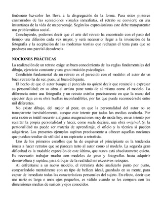 fenómeno luz-color les lleva a la disgregación de la forma. Para estos pintores
enamorados de las sensaciones visuales inmediatas, el retrato se convierte en una
instantánea de la vida de un personaje. Según los expresionistas este debe transparentar
una problemática social.
Concluyendo, podemos decir que el arte del retrato ha encontrado con el paso del
tiempo una difusión cada vez mayor, y será necesario llegar a la invención de la
fotografía y la aceptación de las modernas teorías que rechazan el tema para que se
produzca una parcial decadencia.
NOCIONES PRÁCTICAS
La realización de un retrato exige un buen conocimiento de las reglas fundamentales del
dibujo, ejercicio constante y una gran intuición psicológica.
Condición fundamental de un retrato es el parecido con el modelo: el autor de un
buen retrato ha de ser, pues, un buen dibujante.
El hecho de que el autor busque el parecido no quiere decir que renuncie a expresar
su personalidad; en su obra el artista pone tanto de sí mismo como el modelo. La
diferencia entre una fotografía y un retrato estriba precisamente en que la mano del
ejecutor deja en su obra huellas inconfundibles, por las que puede reconocérsele entre
mil diferentes.
No existe dibujo, del mejor al peor, en que la personalidad del autor no se
transparente inevitablemente, aunque este intente por todos los medios ocultarla. Por
esta razón es inútil recurrir a algunas exageraciones muy de moda hoy, en un intento por
resaltar la propia personalidad y hacer, como suele decirse, una obra original. Si la
personalidad no puede ser materia de aprendizaje, el oficio y la técnica sí pueden
adquirirse. Los presentes ejemplos aspiran precisamente a ofrecer aquellas nociones
que puedan resultar de utilidad a un aspirante a retratista.
Uno de los primeros escollos que ha de esquivar el principiante es la tendencia
innata a hacer retratos que se parecen tanto al autor como al modelo. La segunda gran
dificultad es la mudable expresión de este último, que nunca está absolutamente quieto.
Es necesario trabajar mucho con modelos de yeso y fotografías hasta adquirir
desenvoltura y rapidez, para dibujar de la realidad sin excesivos retoques.
Al enfrentarse a un nuevo modelo, el retratista debe analizarlo punto por punto,
comparándolo mentalmente con un tipo de belleza ideal, guardado en su mente, para
captar de inmediato todas las características personales del sujeto. En efecto, decir que
una nariz es larga o unos ojos pequeños, es válido cuando se les compara con las
dimensiones medias de narices y ojos conocidos.
 