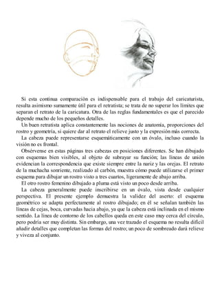 Si esta continua comparación es indispensable para el trabajo del caricaturista,
resulta asimismo sumamente útil para el retratista; se trata de no superar los límites que
separan el retrato de la caricatura. Otra de las reglas fundamentales es que el parecido
depende mucho de los pequeños detalles.
Un buen retratista aplica constantemente las nociones de anatomía, proporciones del
rostro y geometría, si quiere dar al retrato el relieve justo y la expresión más correcta.
La cabeza puede representarse esquemáticamente con un óvalo, incluso cuando la
visión no es frontal.
Obsérvense en estas páginas tres cabezas en posiciones diferentes. Se han dibujado
con esquemas bien visibles, al objeto de subrayar su función; las líneas de unión
evidencian la correspondencia que existe siempre entre la nariz y las orejas. El retrato
de la muchacha sonriente, realizado al carbón, muestra cómo puede utilizarse el primer
esquema para dibujar un rostro visto a tres cuartos, ligeramente de abajo arriba.
El otro rostro femenino dibujado a pluma está visto un poco desde arriba.
La cabeza generalmente puede inscribirse en un óvalo, vista desde cualquier
perspectiva. El presente ejemplo demuestra la validez del aserto: el esquema
geométrico se adapta perfectamente al rostro dibujado; en él se señalan también las
líneas de cejas, boca, curvadas hacia abajo, ya que la cabeza está inclinada en el mismo
sentido. La línea de contorno de los cabellos queda en este caso muy cerca del círculo,
pero podría ser muy distinta. Sin embargo, una vez trazado el esquema no resulta difícil
añadir detalles que completan las formas del rostro; un poco de sombreado dará relieve
y viveza al conjunto.
 