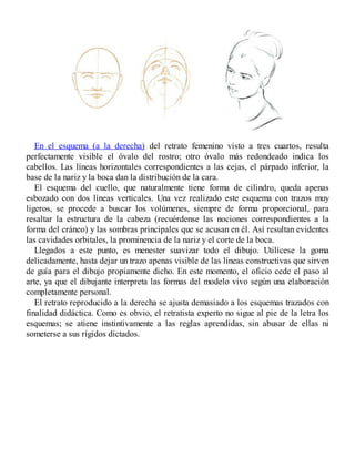 En el esquema (a la derecha) del retrato femenino visto a tres cuartos, resulta
perfectamente visible el óvalo del rostro; otro óvalo más redondeado indica los
cabellos. Las líneas horizontales correspondientes a las cejas, el párpado inferior, la
base de la nariz y la boca dan la distribución de la cara.
El esquema del cuello, que naturalmente tiene forma de cilindro, queda apenas
esbozado con dos líneas verticales. Una vez realizado este esquema con trazos muy
ligeros, se procede a buscar los volúmenes, siempre de forma proporcional, para
resaltar la estructura de la cabeza (recuérdense las nociones correspondientes a la
forma del cráneo) y las sombras principales que se acusan en él. Así resultan evidentes
las cavidades orbitales, la prominencia de la nariz y el corte de la boca.
Llegados a este punto, es menester suavizar todo el dibujo. Utilícese la goma
delicadamente, hasta dejar un trazo apenas visible de las líneas constructivas que sirven
de guía para el dibujo propiamente dicho. En este momento, el oficio cede el paso al
arte, ya que el dibujante interpreta las formas del modelo vivo según una elaboración
completamente personal.
El retrato reproducido a la derecha se ajusta demasiado a los esquemas trazados con
finalidad didáctica. Como es obvio, el retratista experto no sigue al pie de la letra los
esquemas; se atiene instintivamente a las reglas aprendidas, sin abusar de ellas ni
someterse a sus rígidos dictados.
 