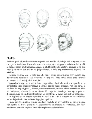 PERFIL
También para el perfil existe un esquema que facilita el trabajo del dibujante. Si se
excluye la nariz, una línea más o menos curva toca los puntos salientes del perfil,
alineados según un determinado orden. Si el dibujante sabe captar a primera vista esta
línea y la utiliza con las de las proporciones, hallará muy rápidamente el perfil del
modelo.
Resulta evidente que a cada una de estas líneas esquemáticas corresponde una
determinada fisonomía. Este concepto es muy útil entre otras cosas para inventar
personajes en el trabajo de ilustración.
Recordemos que la primera línea esquemática ilustrada aquí corresponde a la
normal; las otras líneas pertenecen a perfiles mucho menos comunes. Por otra parte, la
realidad es muy original y existen, consecuentemente, muchas líneas intermedias entre
las indicadas, además de otras mixtas. El esquema constituye una ayuda para el
dibujante, pero no puede resolver todos los problemas y menos aún sustituir al talento.
El esquema de la cabeza reproducida en el dibujo de la derecha ha sido utilizado
para dibujar la del muchacho de la página siguiente.
Como sucede cuando se realiza un dibujo cuidado, se borran todos los esquemas una
vez fijadas las líneas principales. Seguidamente se procede al sombreado, con trazo
uniforme o variado, según el tema o la inspiración del momento.
 