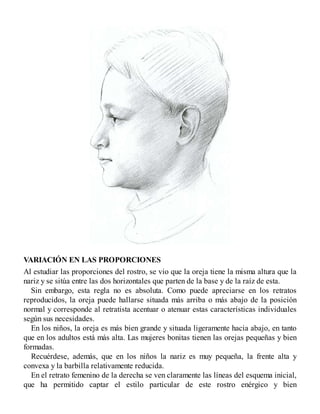 VARIACIÓN EN LAS PROPORCIONES
Al estudiar las proporciones del rostro, se vio que la oreja tiene la misma altura que la
nariz y se sitúa entre las dos horizontales que parten de la base y de la raíz de esta.
Sin embargo, esta regla no es absoluta. Como puede apreciarse en los retratos
reproducidos, la oreja puede hallarse situada más arriba o más abajo de la posición
normal y corresponde al retratista acentuar o atenuar estas características individuales
según sus necesidades.
En los niños, la oreja es más bien grande y situada ligeramente hacia abajo, en tanto
que en los adultos está más alta. Las mujeres bonitas tienen las orejas pequeñas y bien
formadas.
Recuérdese, además, que en los niños la nariz es muy pequeña, la frente alta y
convexa y la barbilla relativamente reducida.
En el retrato femenino de la derecha se ven claramente las líneas del esquema inicial,
que ha permitido captar el estilo particular de este rostro enérgico y bien
 