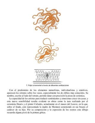 7. Pulpo ornamental a través de diferentes estilizaciones
Con el predominio de los elementos naturalistas, individualistas y emotivos,
aparecen los retratos sobre los vasos, especialmente los de efebos muy conocidos. Su
nombre, escrito al lado del retrato, permite datar con precisión la pieza de cerámica.
La capacidad de los artistas para traducir sentimientos y emociones crece sin cesar, y
esta nueva sensibilidad resulta evidente en obras como la taza realizada por el
ceramista Douris y el pintor Calíades, actualmente en el museo del Louvre, en la que,
sobre el fondo, está representada la madre de Memnon sosteniendo en sus brazos el
cadáver de su hijo. Por su composición y la expresión de los rostros este dibujo
recuerda alguna pietà de la pintura gótica.
 