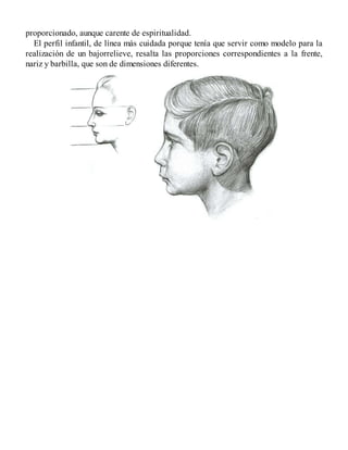 proporcionado, aunque carente de espiritualidad.
El perfil infantil, de línea más cuidada porque tenía que servir como modelo para la
realización de un bajorrelieve, resalta las proporciones correspondientes a la frente,
nariz y barbilla, que son de dimensiones diferentes.
 