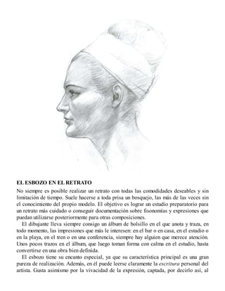 EL ESBOZO EN EL RETRATO
No siempre es posible realizar un retrato con todas las comodidades deseables y sin
limitación de tiempo. Suele hacerse a toda prisa un bosquejo, las más de las veces sin
el conocimiento del propio modelo. El objetivo es lograr un estudio preparatorio para
un retrato más cuidado o conseguir documentación sobre fisonomías y expresiones que
puedan utilizarse posteriormente para otras composiciones.
El dibujante lleva siempre consigo un álbum de bolsillo en el que anota y traza, en
todo momento, las impresiones que más le interesen: en el bar o en casa, en el estadio o
en la playa, en el tren o en una conferencia, siempre hay alguien que merece atención.
Unos pocos trazos en el álbum, que luego toman forma con calma en el estudio, hasta
convertirse en una obra bien definida.
El esbozo tiene su encanto especial, ya que su característica principal es una gran
pureza de realización. Además, en él puede leerse claramente la escritura personal del
artista. Gusta asimismo por la vivacidad de la expresión, captada, por decirlo así, al
 