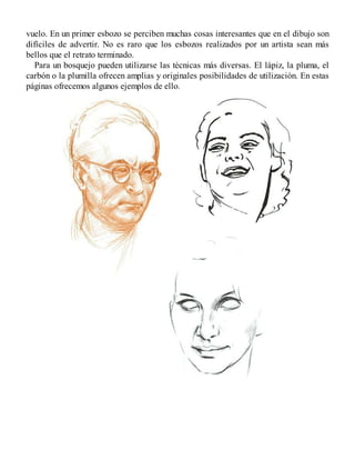 vuelo. En un primer esbozo se perciben muchas cosas interesantes que en el dibujo son
difíciles de advertir. No es raro que los esbozos realizados por un artista sean más
bellos que el retrato terminado.
Para un bosquejo pueden utilizarse las técnicas más diversas. El lápiz, la pluma, el
carbón o la plumilla ofrecen amplias y originales posibilidades de utilización. En estas
páginas ofrecemos algunos ejemplos de ello.
 