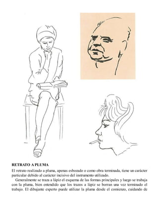 RETRATO A PLUMA
El retrato realizado a pluma, apenas esbozado o como obra terminada, tiene un carácter
particular debido al carácter incisivo del instrumento utilizado.
Generalmente se traza a lápiz el esquema de las formas principales y luego se trabaja
con la pluma, bien entendido que los trazos a lápiz se borran una vez terminado el
trabajo. El dibujante experto puede utilizar la pluma desde el comienzo, cuidando de
 