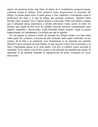 marcar los primeros trazos muy finos, al objeto de ir ocultándolos progresivamente,
conforme avanza el trabajo. Estos primeros trazos proporcionan la estructura del
dibujo. La pluma puede tener la punta gruesa o fina, cuadrada o redondeada según la
preferencia del autor y el tipo de dibujo que pretende realizarse. También caben
distintos tipos de papel: liso o rugoso, blanco o coloreado. Todos son idóneos siempre
que el dibujante posea experiencia y talento suficientes. Como ocurre en todos los
trabajos que exigen un alto nivel de calidad, conviene practicar continuamente, para
adquirir seguridad y desenvoltura. Cada dibujante eligirá después, según su propio
temperamento, los instrumentos y la técnica que más le agraden.
En esta página se ofrecen a modo de ejemplo dos dibujos hechos con tinta china
sobre papel liso y blanco; el tercero ha sido realizado sobre papel coloreado. En los
retratos de la niña y la muchacha vista frontalmente se ha utilizado una plumilla
Mitchell’s para conseguir un trazo blando, lo que equivale a decir fino al principio y al
final y ligeramente grueso en la zona media. Con ello se confiere cierta suavidad al
modelado. En la cabeza vista de tres cuartos se ha utilizado una plumilla más rígida. El
modelado se ha obtenido mediante la superposición de trazos realizados en varias
direcciones.
 
