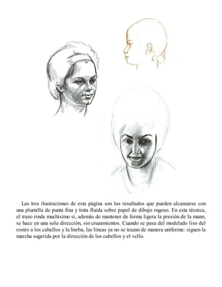 Las tres ilustraciones de esta página son los resultados que pueden alcanzarse con
una plumilla de punta fina y tinta fluida sobre papel de dibujo rugoso. En esta técnica,
el trazo rinde muchísimo si, además de mantener de forma ligera la presión de la mano,
se hace en una sola dirección, sin cruzamientos. Cuando se pasa del modelado liso del
rostro a los cabellos y la barba, las líneas ya no se trazan de manera uniforme: siguen la
marcha sugerida por la dirección de los cabellos y el vello.
 