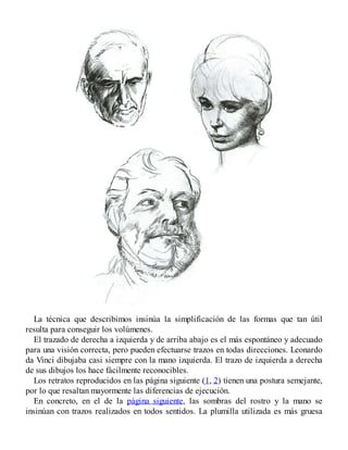 La técnica que describimos insinúa la simplificación de las formas que tan útil
resulta para conseguir los volúmenes.
El trazado de derecha a izquierda y de arriba abajo es el más espontáneo y adecuado
para una visión correcta, pero pueden efectuarse trazos en todas direcciones. Leonardo
da Vinci dibujaba casi siempre con la mano izquierda. El trazo de izquierda a derecha
de sus dibujos los hace fácilmente reconocibles.
Los retratos reproducidos en las página siguiente (1, 2) tienen una postura semejante,
por lo que resaltan mayormente las diferencias de ejecución.
En concreto, en el de la página siguiente, las sombras del rostro y la mano se
insinúan con trazos realizados en todos sentidos. La plumilla utilizada es más gruesa
 