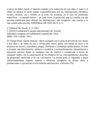 A pesar de haber puesto el máximo cuidado en la redacción de esta obra, el autor o el
editor no pueden en modo alguno responsabilizarse por las informaciones (fórmulas,
recetas, técnicas, etc.) vertidas en el texto. Se aconseja, en el caso de problemas
específicos —a menudo únicos— de cada lector en particular, que se consulte con una
persona cualificada para obtener las informaciones más completas, más exactas y lo
más actualizadas posible. EDITORIALDE VECCHI, S. A. U.
© Editorial De Vecchi, S. A. 2019
© [2019] Confidential Concepts International Ltd., Ireland
Subsidiary company of Confidential Concepts Inc, USA
ISBN: 978-1-64461-799-1
El Código Penal vigente dispone: «Será castigado con la pena de prisión de seis meses
a dos años o de multa de seis a veinticuatro meses quien, con ánimo de lucro y en
perjuicio de tercero, reproduzca, plagie, distribuya o comunique públicamente, en todo
o en parte, una obra literaria, artística o científica, o su transformación, interpretación o
ejecución artística fijada en cualquier tipo de soporte o comunicada a través de
cualquier medio, sin la autorización de los titulares de los correspondientes derechos
de propiedad intelectual o de sus cesionarios. La misma pena se impondrá a quien
intencionadamente importe, exporte o almacene ejemplares de dichas obras o
producciones o ejecuciones sin la referida autorización». (Artículo 270)
 