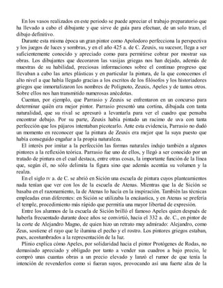 En los vasos realizados en este periodo se puede apreciar el trabajo preparatorio que
ha llevado a cabo el dibujante y que sirve de guía para efectuar, de un solo trazo, el
dibujo definitivo.
Durante esta misma época un gran pintor como Apolodoro perfecciona la perspectiva
y los juegos de luces y sombras, y en el año 425 a. de C. Zeuxis, su sucesor, llega a ser
suficientemente conocido y apreciado como para permitirse cobrar por mostrar sus
obras. Los dibujantes que decoraron las vasijas griegas nos han dejado, además de
muestras de su habilidad, preciosas informaciones sobre el continuo progreso que
llevaban a cabo las artes plásticas y en particular la pintura, de la que conocemos el
alto nivel a que había llegado gracias a los escritos de los filósofos y los historiadores
griegos que inmortalizaron los nombres de Polignoto, Zeuxis, Apeles y de tantos otros.
Sobre ellos nos han transmitido numerosas anécdotas.
Cuentan, por ejemplo, que Parrasio y Zeuxis se enfrentaron en un concurso para
determinar quién era mejor pintor. Parrasio presentó una cortina, dibujada con tanta
naturalidad, que su rival se apresuró a levantarla para ver el cuadro que pensaba
encontrar debajo. Por su parte, Zeuxis había pintado un racimo de uva con tanta
perfección que los pájaros intentaban picotearlo. Ante esta evidencia, Parrasio no dudó
un momento en reconocer que la pintura de Zeuxis era mejor que la suya puesto que
había conseguido engañar a la propia naturaleza.
El interés por imitar a la perfección las formas naturales indujo también a algunos
pintores a la reflexión teórica. Parrasio fue uno de ellos, y llegó a ser conocido por un
tratado de pintura en el cual destaca, entre otras cosas, la importante función de la línea
que, según él, no sólo delimita la figura sino que además acentúa su volumen y la
realza.
En el siglo IV a. de C. se abrió en Sición una escuela de pintura cuyos planteamientos
nada tenían que ver con los de la escuela de Atenas. Mientras que la de Sición se
basaba en el razonamiento, la de Atenas lo hacía en la inspiración. También las técnicas
empleadas eran diferentes: en Sición se utilizaba la encáustica, y en Atenas se prefería
el temple, procedimiento más rápido que permitía una mayor libertad de expresión.
Entre los alumnos de la escuela de Sición brilló el famoso Apeles quien después de
haberla frecuentado durante doce años se convirtió, hacia el 332 a. de. C., en pintor de
la corte de Alejandro Magno, de quien hizo un retrato muy admirado: Alejandro, como
Zeus, sostiene el rayo que le ilumina el pecho y el rostro. Los pintores griegos estaban,
pues, acostumbrados a la representación de la luz.
Plinio explica cómo Apeles, por solidaridad hacia el pintor Protógenes de Rodas, no
demasiado apreciado y obligado por tanto a vender sus cuadros a bajo precio, le
compró unas cuantas obras a un precio elevado y lanzó el rumor de que tenía la
intención de revenderlos como si fueran suyos, provocando así una fuerte alza de la
 